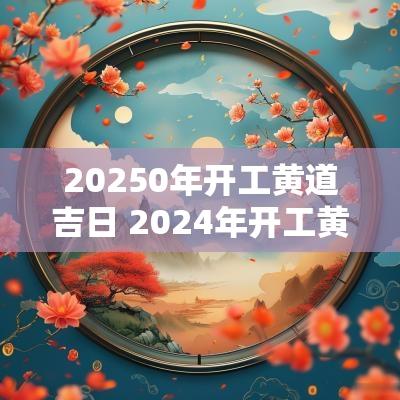 20250年开工黄道吉日 2025年开工黄道吉日一览表