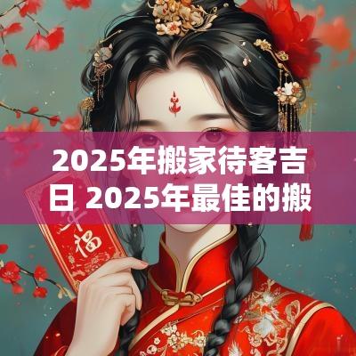 2025年搬家待客吉日 2025年最佳的搬家吉日一览表