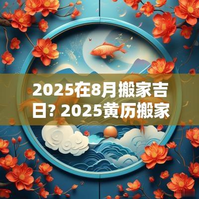2025在8月搬家吉日? 2025黄历搬家吉日查询