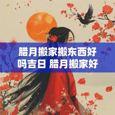 腊月搬家搬东西好吗吉日 腊月搬家好不好几号搬好