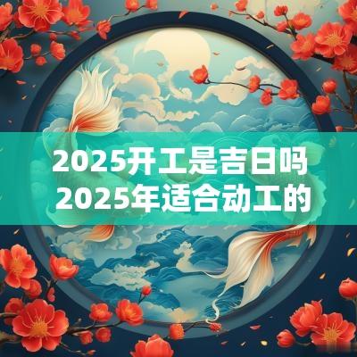 2025开工是吉日吗 2025年适合动工的日子