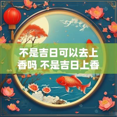 不是吉日可以去上香吗 不是吉日上香有影响吗
