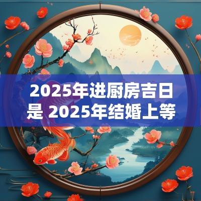 2025年进厨房吉日是 2025年结婚上等吉日