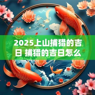 2025上山捕猎的吉日 捕猎的吉日怎么择