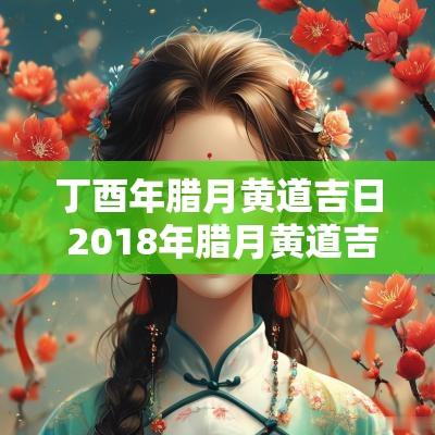 丁酉年腊月黄道吉日 2018年腊月黄道吉日