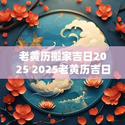 老黄历搬家吉日2025 2025老黄历吉日祭祀