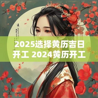2025选择黄历吉日开工 2025黄历开工吉日