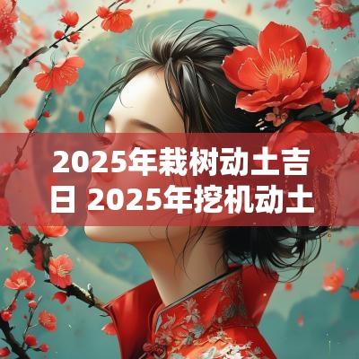 2025年栽树动土吉日 2025年挖机动土吉日
