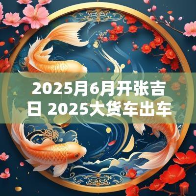 2025月6月开张吉日 2025大货车出车开张吉日