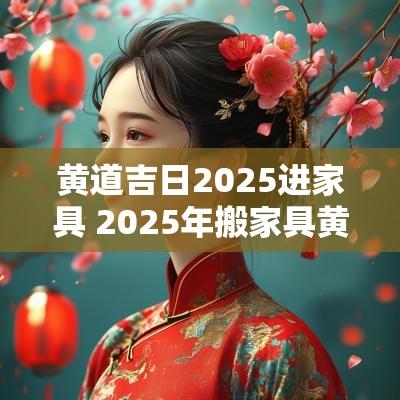 黄道吉日2025进家具 2025年搬家具黄道吉日