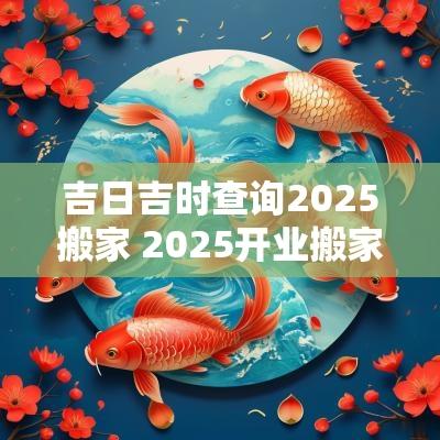 吉日吉时查询2025搬家 2025开业搬家吉日