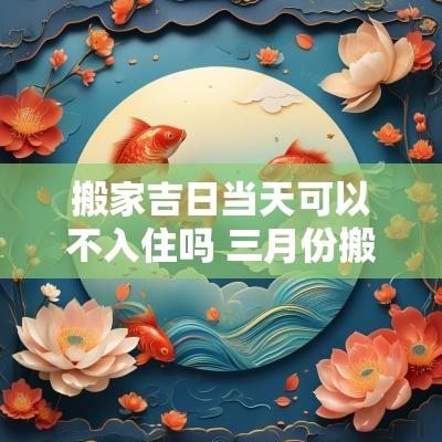 搬家吉日当天可以不入住吗 三月份搬家入住吉日一览表