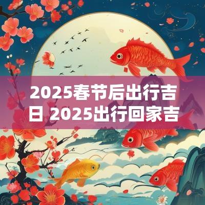 2025春节后出行吉日 2025出行回家吉日查询