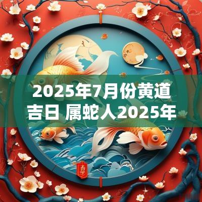 2025年7月份黄道吉日 属蛇人2025年黄道吉日