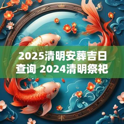 2025清明安葬吉日查询 2025清明祭祀吉日哪几天好