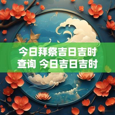 今日拜祭吉日吉时查询 今日吉日吉时