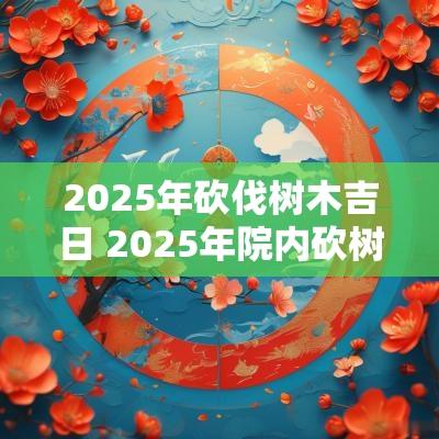 2025年砍伐树木吉日 2025年院内砍树吉日