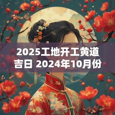 2025工地开工黄道吉日 2025年10月份工地开工的黄道吉日