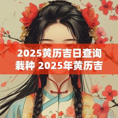 2025黄历吉日查询栽种 2025年黄历吉时查询