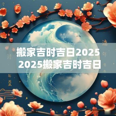 搬家吉时吉日2025 2025搬家吉时吉日查询