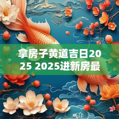 拿房子黄道吉日2025 2025进新房最佳吉日查询