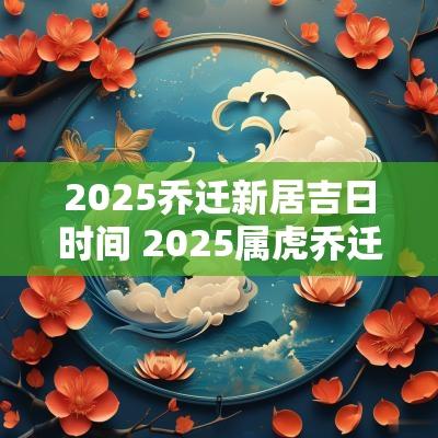 2025乔迁新居吉日时间 2025属虎乔迁新居吉日