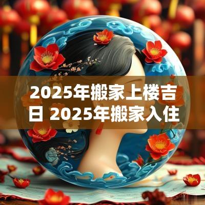 2025年搬家上楼吉日 2025年搬家入住新房的吉日吉时