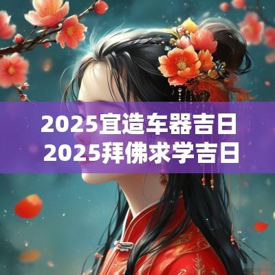 2025宜造车器吉日 2025拜佛求学吉日