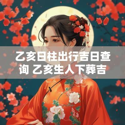 乙亥日柱出行吉日查询 乙亥生人下葬吉日吉时