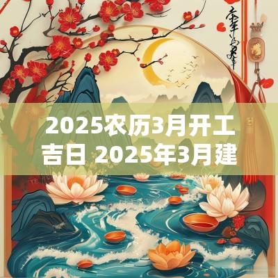 2025农历3月开工吉日 2025年3月建房开工吉日
