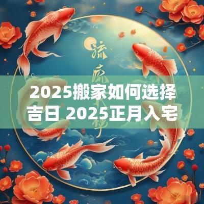 2025搬家如何选择吉日 2025正月入宅最佳吉日