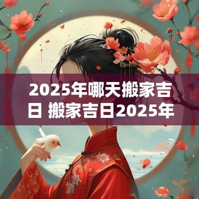 2025年哪天搬家吉日 搬家吉日2025年查询