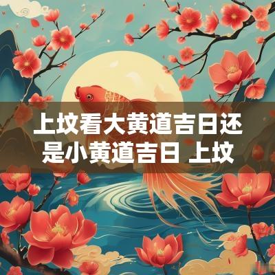 上坟看大黄道吉日还是小黄道吉日 上坟看黄历