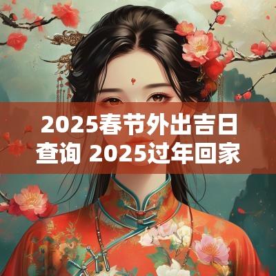 2025春节外出吉日查询 2025过年回家黄道吉日