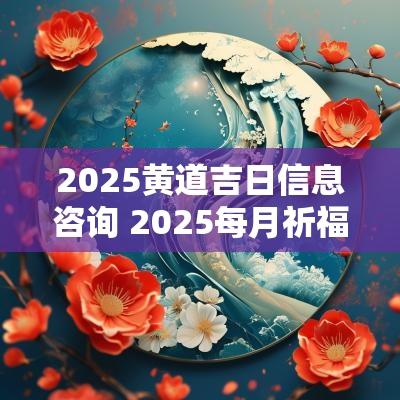 2025黄道吉日信息咨询 2025每月祈福黄道吉日