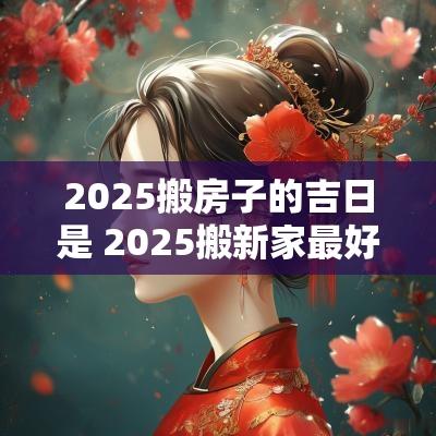 2025搬房子的吉日是 2025搬新家最好的吉日