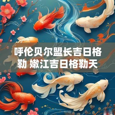 呼伦贝尔盟长吉日格勒 嫩江吉日格勒天气预报