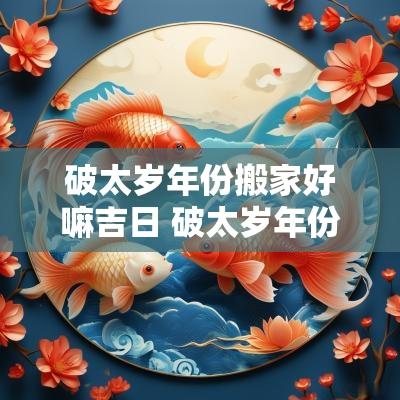破太岁年份搬家好嘛吉日 破太岁年份搬家吉日