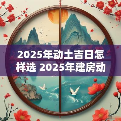 2025年动土吉日怎样选 2025年建房动土最佳吉日