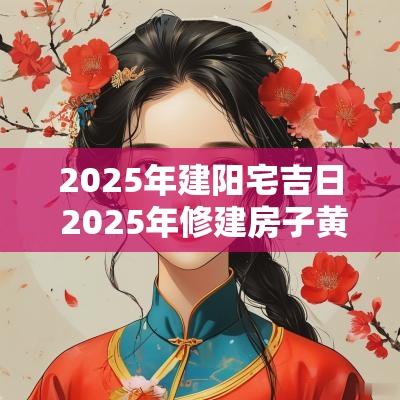 2025年建阳宅吉日 2025年修建房子黄道吉日