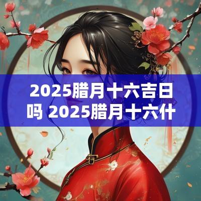 2025腊月十六吉日吗 2025腊月十六什么日子
