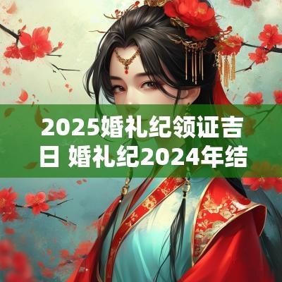 2025婚礼纪领证吉日 婚礼纪2025年结婚最佳日子