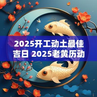 2025开工动土最佳吉日 2025老黄历动土吉日