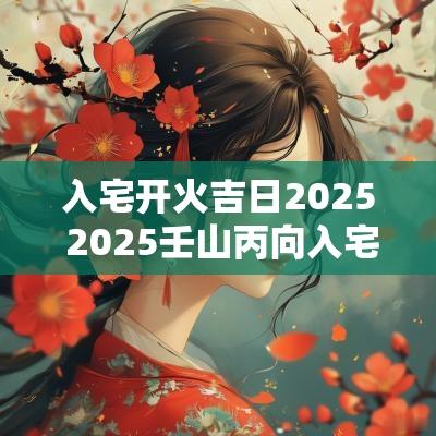 入宅开火吉日2025 2025壬山丙向入宅吉日