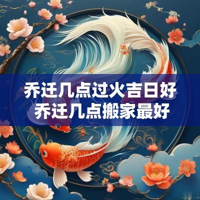 乔迁几点过火吉日好 乔迁几点搬家最好
