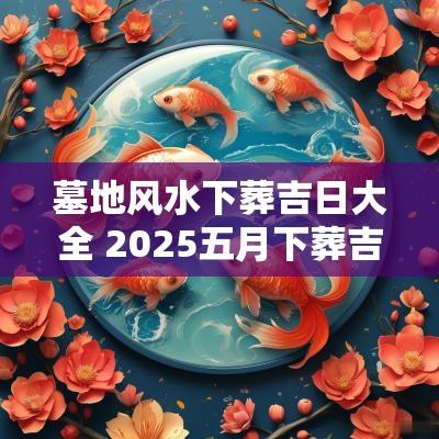 墓地风水下葬吉日大全 2025五月下葬吉日