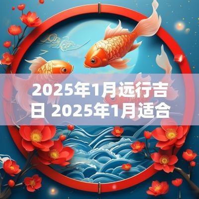 2025年1月远行吉日 2025年1月适合出行的吉日