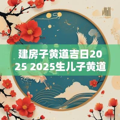 建房子黄道吉日2025 2025生儿子黄道吉日