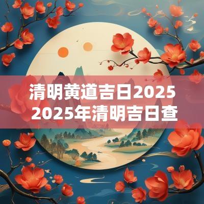 清明黄道吉日2025 2025年清明吉日查询