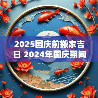 2025国庆前搬家吉日 2025年国庆期间适合搬家的日子